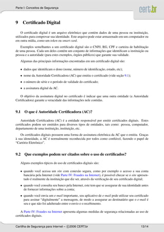 Parte I: Conceitos de Seguranca
                             ¸




9    Certiﬁcado Digital

                         ´                                                                   ¸˜
    O certiﬁcado digital e um arquivo eletrˆ nico que cont´ m dados de uma pessoa ou instituicao,
                                            o              e
utilizados para comprovar sua identidade. Este arquivo pode estar armazenado em um computador ou
em outra m´dia, como um token ou smart card.
            ı
                                                                                            ¸˜
    Exemplos semelhantes a um certiﬁcado digital s˜ o o CNPJ, RG, CPF e carteira de habilitacao
                                                      a
                                                                  ¸˜                     ¸˜
de uma pessoa. Cada um deles cont´ m um conjunto de informacoes que identiﬁcam a instituicao ou
                                     e
                                            ´ a
pessoa e a autoridade (para estes exemplos, org˜ os p´ blicos) que garante sua validade.
                                                     u
                                  ¸˜
    Algumas das principais informacoes encontradas em um certiﬁcado digital s˜ o:
                                                                             a

    • dados que identiﬁcam o dono (nome, n´ mero de identiﬁcacao, estado, etc);
                                          u                  ¸˜
    • nome da Autoridade Certiﬁcadora (AC) que emitiu o certiﬁcado (vide secao 9.1);
                                                                           ¸˜
    • o n´ mero de s´ rie e o per´odo de validade do certiﬁcado;
         u          e            ı
    • a assinatura digital da AC.

                                                  ´
   O objetivo da assinatura digital no certiﬁcado e indicar que uma outra entidade (a Autoridade
                                              ¸˜
Certiﬁcadora) garante a veracidade das informacoes nele contidas.


          ´
9.1 O que e Autoridade Certiﬁcadora (AC)?

                                   ´
    Autoridade Certiﬁcadora (AC) e a entidade respons´ vel por emitir certiﬁcados digitais. Estes
                                                      a
certiﬁcados podem ser emitidos para diversos tipos de entidades, tais como: pessoa, computador,
                            ¸˜           ¸˜
departamento de uma instituicao, instituicao, etc.
    Os certiﬁcados digitais possuem uma forma de assinatura eletrˆ nica da AC que o emitiu. Gracas
                                                                 o                             ¸
`                        ´
a sua idoneidade, a AC e normalmente reconhecida por todos como conﬁ´ vel, fazendo o papel de
                                                                           a
“Cart´ rio Eletrˆ nico”.
     o          o


9.2 Que exemplos podem ser citados sobre o uso de certiﬁcados?

    Alguns exemplos t´picos do uso de certiﬁcados digitais s˜ o:
                     ı                                      a

    • quando vocˆ acessa um site com conex˜ o segura, como por exemplo o acesso a sua conta
                   e                             a
           a                                                         ´
      banc´ ria pela Internet (vide Parte IV: Fraudes na Internet), e poss´vel checar se o site apresen-
                                                                          ı
           ´                       ¸˜                                  ¸˜
      tado e realmente da instituicao que diz ser, atrav´ s da veriﬁcacao de seu certiﬁcado digital;
                                                        e
    • quando vocˆ consulta seu banco pela Internet, este tem que se assegurar de sua identidade antes
                 e
                         ¸˜
      de fornecer informacoes sobre a conta;
    • quando vocˆ envia um e-mail importante, seu aplicativo de e-mail pode utilizar seu certiﬁcado
                 e
      para assinar “digitalmente” a mensagem, de modo a assegurar ao destinat´ rio que o e-mail e
                                                                               a                  ´
      seu e que n˜ o foi adulterado entre o envio e o recebimento.
                 a

    A Parte IV: Fraudes na Internet apresenta algumas medidas de seguranca relacionadas ao uso de
                                                                        ¸
certiﬁcados digitais.


Cartilha de Seguranca para Internet – c 2006 CERT.br
                   ¸                                                                              13/14
 
