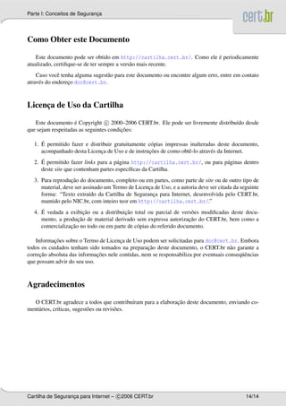 Parte I: Conceitos de Seguranca
                             ¸




Como Obter este Documento

                                                                         ´
    Este documento pode ser obtido em http://cartilha.cert.br/. Como ele e periodicamente
atualizado, certiﬁque-se de ter sempre a vers˜ o mais recente.
                                             a
    Caso vocˆ tenha alguma sugest˜ o para este documento ou encontre algum erro, entre em contato
              e                  a
atrav´ s do endereco doc@cert.br.
     e            ¸



Licenca de Uso da Cartilha
     ¸

   Este documento e Copyright c 2000–2006 CERT.br. Ele pode ser livremente distribu´do desde
                    ´                                                              ı
                                        ¸˜
que sejam respeitadas as seguintes condicoes:

     ´
  1. E permitido fazer e distribuir gratuitamente c´ pias impressas inalteradas deste documento,
                                                   o
                              ¸                   ¸˜
     acompanhado desta Licenca de Uso e de instrucoes de como obtˆ -lo atrav´ s da Internet.
                                                                   e         e
     ´
  2. E permitido fazer links para a p´ gina http://cartilha.cert.br/, ou para p´ ginas dentro
                                     a                                         a
     deste site que contenham partes espec´ﬁcas da Cartilha.
                                           ı
                  ¸˜
  3. Para reproducao do documento, completo ou em partes, como parte de site ou de outro tipo de
     material, deve ser assinado um Termo de Licenca de Uso, e a autoria deve ser citada da seguinte
                                                  ¸
     forma: “Texto extra´do da Cartilha de Seguranca para Internet, desenvolvida pelo CERT.br,
                           ı                        ¸
     mantido pelo NIC.br, com inteiro teor em http://cartilha.cert.br/.”
     ´                 ¸˜               ¸˜
  4. E vedada a exibicao ou a distribuicao total ou parcial de vers˜ es modiﬁcadas deste docu-
                                                                     o
                    ¸˜                                              ¸˜
     mento, a producao de material derivado sem expressa autorizacao do CERT.br, bem como a
                 ¸˜
     comercializacao no todo ou em parte de c´ pias do referido documento.
                                             o

           ¸˜
    Informacoes sobre o Termo de Licenca de Uso podem ser solicitadas para doc@cert.br. Embora
                                       ¸
                                                   ¸˜
todos os cuidados tenham sido tomados na preparacao deste documento, o CERT.br n˜ o garante a
                                                                                       a
      ¸˜                     ¸˜                                                            uˆ
correcao absoluta das informacoes nele contidas, nem se responsabiliza por eventuais conseq¨ encias
que possam advir do seu uso.



Agradecimentos

                                                            ¸˜
  O CERT.br agradece a todos que contribu´ram para a elaboracao deste documento, enviando co-
                                               ı
ment´ rios, cr´ticas, sugest˜ es ou revis˜ es.
    a         ı             o            o




Cartilha de Seguranca para Internet – c 2006 CERT.br
                   ¸                                                                          14/14
 