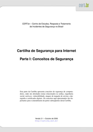 CERT.br – Centro de Estudos, Resposta e Tratamento
           de Incidentes de Seguranca no Brasil
                                   ¸




Cartilha de Seguranca para Internet
                   ¸

 Parte I: Conceitos de Seguranca
                              ¸




 Esta parte da Cartilha apresenta conceitos de seguranca de computa-
                                                        ¸
                                                  `
 dores, onde s˜ o abordados temas relacionados as senhas, engenharia
               a
                                                    ¸˜
 social, malware, vulnerabilidade, ataques de negacao de servico, crip-
                                                               ¸
 tograﬁa e certiﬁcados digitais. Os conceitos aqui apresentados s˜ o im-
                                                                 a
 portantes para o entendimento de partes subseq¨ entes desta Cartilha.
                                                u




                         ˜
                     Versao 3.1 – Outubro de 2006
                     http://cartilha.cert.br/
 