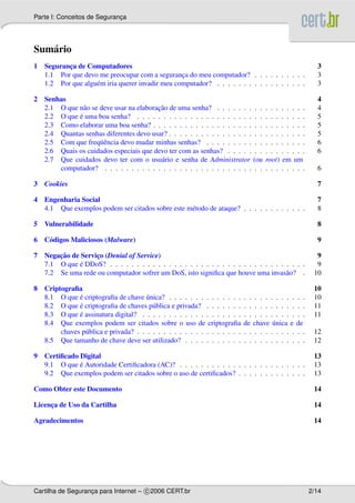 Parte I: Conceitos de Seguranca
                             ¸




Sum´ rio
   a
1 Seguranca de Computadores
         ¸                                                                                                3
  1.1 Por que devo me preocupar com a seguranca do meu computador? . . . . . . . . . .
                                                ¸                                                         3
  1.2 Por que algu´ m iria querer invadir meu computador? . . . . . . . . . . . . . . . . .
                  e                                                                                       3

2 Senhas                                                                                                  4
              a                         ¸˜
  2.1 O que n˜ o se deve usar na elaboracao de uma senha? . . . . . . . . .         . . . . . . . .       4
            ´
  2.2 O que e uma boa senha? . . . . . . . . . . . . . . . . . . . . . . . .        . . . . . . . .       5
  2.3 Como elaborar uma boa senha? . . . . . . . . . . . . . . . . . . . . .        . . . . . . . .       5
  2.4 Quantas senhas diferentes devo usar? . . . . . . . . . . . . . . . . . .      . . . . . . . .       5
                    uˆ
  2.5 Com que freq¨ encia devo mudar minhas senhas? . . . . . . . . . . .           . . . . . . . .       6
  2.6 Quais os cuidados especiais que devo ter com as senhas? . . . . . . .         . . . . . . . .       6
  2.7 Que cuidados devo ter com o usu´ rio e senha de Administrator (ou
                                         a                                          root) em um
      computador? . . . . . . . . . . . . . . . . . . . . . . . . . . . . . .       . . . . . . . .       6

3 Cookies                                                                                                 7

4 Engenharia Social                                                                                       7
  4.1 Que exemplos podem ser citados sobre este m´ todo de ataque? . . . . . . . . . . . .
                                                 e                                                        8

5 Vulnerabilidade                                                                                         8

6 C´ digos Maliciosos (Malware)
   o                                                                                                      9

      ¸˜
7 Negacao de Servico (Denial of Service)
                  ¸                                                                                       9
             ´
  7.1 O que e DDoS? . . . . . . . . . . . . . . . . . . . . . . . . . . . . . . . . . . . . .             9
  7.2 Se uma rede ou computador sofrer um DoS, isto signiﬁca que houve uma invas˜ o? .a                  10

8 Criptograﬁa                                                                                            10
             ´                        ´
  8.1 O que e criptograﬁa de chave unica? . . . . . . . . . . . . . .       . . . . . . . . . .   . .    10
             ´
  8.2 O que e criptograﬁa de chaves p´ blica e privada? . . . . . . .
                                        u                                   . . . . . . . . . .   . .    11
             ´
  8.3 O que e assinatura digital? . . . . . . . . . . . . . . . . . . .     . . . . . . . . . .   . .    11
  8.4 Que exemplos podem ser citados sobre o uso de criptograﬁa                        ´
                                                                            de chave unica e      de
       chaves p´ blica e privada? . . . . . . . . . . . . . . . . . . . .
               u                                                            . . . . . . . . . .   . .    12
  8.5 Que tamanho de chave deve ser utilizado? . . . . . . . . . . .        . . . . . . . . . .   . .    12

9 Certiﬁcado Digital                                                                                     13
             ´
  9.1 O que e Autoridade Certiﬁcadora (AC)? . . . . . . . . . . . . . . . . . . . . . . . .              13
  9.2 Que exemplos podem ser citados sobre o uso de certiﬁcados? . . . . . . . . . . . . .               13

Como Obter este Documento                                                                                14

Licenca de Uso da Cartilha
     ¸                                                                                                   14

Agradecimentos                                                                                           14




Cartilha de Seguranca para Internet – c 2006 CERT.br
                   ¸                                                                                    2/14
 