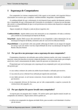 Parte I: Conceitos de Seguranca
                             ¸




1    Seguranca de Computadores
            ¸

                                              ´
    Um computador (ou sistema computacional) e dito seguro se este atende a trˆ s requisitos b´ sicos
                                                                              e               a
relacionados aos recursos que o comp˜ em: conﬁdencialidade, integridade e disponibilidade.
                                    o
                                            ¸˜ o a
    A conﬁdencialidade diz que a informacao s´ est´ dispon´vel para aqueles devidamente autoriza-
                                                              ı
                                     ¸˜ a ´
dos; a integridade diz que a informacao n˜ o e destru´da ou corrompida e o sistema tem um desempe-
                                                      ı
nho correto, e a disponibilidade diz que os servicos/recursos do sistema est˜ o dispon´veis sempre que
                                                 ¸                          a         ı
forem necess´ rios.
              a
                            ¸˜
    Alguns exemplos de violacoes a cada um desses requisitos s˜ o:
                                                              a

Conﬁdencialidade: algu´ m obt´ m acesso n˜ o autorizado ao seu computador e lˆ todas as informa-
                       e      e           a                                  e
    ¸˜                          ¸˜
    coes contidas na sua declaracao de Imposto de Renda;

Integridade: algu´ m obt´ m acesso n˜ o autorizado ao seu computador e altera informacoes da sua
                  e     e           a                                                 ¸˜
             ¸˜                                                  a `
      declaracao de Imposto de Renda, momentos antes de vocˆ envi´ -la a Receita Federal;
                                                            e

Disponibilidade: o seu provedor sofre uma grande sobrecarga de dados ou um ataque de negacao  ¸˜
              ¸                      e                                          ¸˜
     de servico e por este motivo vocˆ ﬁca impossibilitado de enviar sua declaracao de Imposto de
            `
     Renda a Receita Federal.


1.1 Por que devo me preocupar com a seguranca do meu computador?
                                           ¸

                        e        a                           u                                 ¸˜
    Computadores dom´ sticos s˜ o utilizados para realizar in´ meras tarefas, tais como: transacoes ﬁ-
                           a                                          ¸              ¸˜
nanceiras, sejam elas banc´ rias ou mesmo compra de produtos e servicos; comunicacao, por exemplo,
atrav´ s de e-mails; armazenamento de dados, sejam eles pessoais ou comerciais, etc.
     e
     ´
    E importante que vocˆ se preocupe com a seguranca de seu computador, pois vocˆ , provavelmente,
                        e                          ¸                             e
n˜ o gostaria que:
 a

    • suas senhas e n´ meros de cart˜ es de cr´ dito fossem furtados e utilizados por terceiros;
                     u              o         e

    • sua conta de acesso a Internet fosse utilizada por algu´ m n˜ o autorizado;
                                                             e    a

    • seus dados pessoais, ou at´ mesmo comerciais, fossem alterados, destru´dos ou visualizados
                                e                                           ı
      por terceiros;

    • seu computador deixasse de funcionar, por ter sido comprometido e arquivos essenciais do
      sistema terem sido apagados, etc.


1.2 Por que algu´ m iria querer invadir meu computador?
                e

                                  a ´
   A resposta para esta pergunta n˜ o e simples. Os motivos pelos quais algu´ m tentaria invadir seu
                                                                            e
computador s˜ o in´ meros. Alguns destes motivos podem ser:
            a     u

    • utilizar seu computador em alguma atividade il´cita, para esconder a real identidade e localiza-
                                                    ı
      ¸˜
      cao do invasor;


Cartilha de Seguranca para Internet – c 2006 CERT.br
                   ¸                                                                               3/14
 