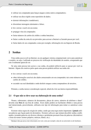 Parte I: Conceitos de Seguranca
                             ¸




    • utilizar seu computador para lancar ataques contra outros computadores;
                                      ¸

    • utilizar seu disco r´gido como reposit´ rio de dados;
                          ı                 o

    • destruir informacoes (vandalismo);
                      ¸˜

    • disseminar mensagens alarmantes e falsas;

    • ler e enviar e-mails em seu nome;

    • propagar v´rus de computador;
                ı

    • furtar n´ meros de cart˜ es de cr´ dito e senhas banc´ rias;
              u              o         e                   a

    • furtar a senha da conta de seu provedor, para acessar a Internet se fazendo passar por vocˆ ;
                                                                                                e

    • furtar dados do seu computador, como por exemplo, informacoes do seu Imposto de Renda.
                                                               ¸˜




2     Senhas

    Uma senha (password) na Internet, ou em qualquer sistema computacional, serve para autenticar
                     ´                                 ¸˜
o usu´ rio, ou seja, e utilizada no processo de veriﬁcacao da identidade do usu´ rio, assegurando que
      a                                                                        a
     ´
este e realmente quem diz ser.
    Se uma outra pessoa tem acesso a sua senha, ela poder´ utiliz´ -la para se passar por vocˆ na
                                                           a       a                         e
Internet. Alguns dos motivos pelos quais uma pessoa poderia utilizar sua senha s˜ o:
                                                                                a

    • ler e enviar e-mails em seu nome;

    • obter informacoes sens´veis dos dados armazenados em seu computador, tais como n´ meros de
                      ¸˜    ı                                                         u
      cart˜ es de cr´ dito;
          o         e

    • esconder sua real identidade e ent˜ o desferir ataques contra computadores de terceiros.
                                        a

                                      ¸˜                      ´
    Portanto, a senha merece consideracao especial, aﬁnal ela e de sua inteira responsabilidade.


                                      ¸˜
2.1 O que n˜ o se deve usar na elaboracao de uma senha?
           a

   Nomes, sobrenomes, n´ meros de documentos, placas de carros, n´ meros de telefones e datas1
                            u                                         u
dever˜ o estar fora de sua lista de senhas. Esses dados podem ser facilmente obtidos e uma pessoa
       a
                                                                ¸˜
mal intencionada, possivelmente, utilizaria este tipo de informacao para tentar se autenticar como
vocˆ .
   e
     Existem v´ rias regras de criacao de senhas, sendo que uma regra muito importante e jamais utili-
              a                    ¸˜                                                  ´
zar palavras que facam parte de dicion´ rios. Existem softwares que tentam descobrir senhas combi-
                     ¸                    a
nando e testando palavras em diversos idiomas e geralmente possuem listas de palavras (dicion´ rios)
                                                                                               a
e listas de nomes (nomes pr´ prios, m´ sicas, ﬁlmes, etc.).
                              o         u
    1 Qualquer   data que possa estar relacionada com vocˆ , como por exemplo a data de seu anivers´ rio ou de familiares.
                                                         e                                         a


Cartilha de Seguranca para Internet – c 2006 CERT.br
                   ¸                                                                                                  4/14
 