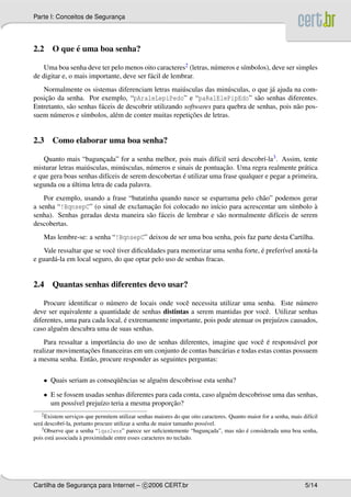 Parte I: Conceitos de Seguranca
                             ¸




          ´
2.2 O que e uma boa senha?

    Uma boa senha deve ter pelo menos oito caracteres2 (letras, n´ meros e s´mbolos), deve ser simples
                                                                 u          ı
de digitar e, o mais importante, deve ser f´ cil de lembrar.
                                           a
   Normalmente os sistemas diferenciam letras mai´ sculas das min´ sculas, o que j´ ajuda na com-
                                                       u               u              a
    ¸˜
posicao da senha. Por exemplo, “pAraleLepiPedo” e “paRalElePipEdo” s˜ o senhas diferentes.
                                                                                 a
Entretanto, s˜ o senhas f´ ceis de descobrir utilizando softwares para quebra de senhas, pois n˜ o pos-
             a           a                                                                     a
       u           ı           e                          ¸˜
suem n´ meros e s´mbolos, al´ m de conter muitas repeticoes de letras.


2.3 Como elaborar uma boa senha?

    Quanto mais “baguncada” for a senha melhor, pois mais dif´cil ser´ descobr´-la3 . Assim, tente
                          ¸                                        ı      a       ı
                                u          u                         ¸˜
misturar letras mai´ sculas, min´ sculas, n´ meros e sinais de pontuacao. Uma regra realmente pr´ tica
                   u                                                                             a
                                                       ´
e que gera boas senhas dif´ceis de serem descobertas e utilizar uma frase qualquer e pegar a primeira,
                            ı
              ´
segunda ou a ultima letra de cada palavra.
    Por exemplo, usando a frase “batatinha quando nasce se esparrama pelo ch˜ o” podemos gerar
                                                                              a
                                         ¸˜
a senha “!BqnsepC” (o sinal de exclamacao foi colocado no in´cio para acrescentar um s´mbolo a
                                                               ı                         ı       `
senha). Senhas geradas desta maneira s˜ o f´ ceis de lembrar e s˜ o normalmente dif´ceis de serem
                                        a a                      a                 ı
descobertas.
    Mas lembre-se: a senha “!BqnsepC” deixou de ser uma boa senha, pois faz parte desta Cartilha.
                             e                                                   ´
    Vale ressaltar que se vocˆ tiver diﬁculdades para memorizar uma senha forte, e prefer´vel anot´ -la
                                                                                         ı        a
e guard´ -la em local seguro, do que optar pelo uso de senhas fracas.
       a


2.4 Quantas senhas diferentes devo usar?

    Procure identiﬁcar o n´ mero de locais onde vocˆ necessita utilizar uma senha. Este n´ mero
                           u                         e                                        u
deve ser equivalente a quantidade de senhas distintas a serem mantidas por vocˆ . Utilizar senhas
                                                                                  e
                                 ´
diferentes, uma para cada local, e extremamente importante, pois pode atenuar os preju´zos causados,
                                                                                      ı
caso algu´ m descubra uma de suas senhas.
          e
                           a                                                   e ´
    Para ressaltar a importˆ ncia do uso de senhas diferentes, imagine que vocˆ e respons´ vel por
                                                                                           a
                    ¸˜
realizar movimentacoes ﬁnanceiras em um conjunto de contas banc´ rias e todas estas contas possuem
                                                                  a
a mesma senha. Ent˜ o, procure responder as seguintes perguntas:
                     a

    • Quais seriam as conseq¨ encias se algu´ m descobrisse esta senha?
                            uˆ              e

    • E se fossem usadas senhas diferentes para cada conta, caso algu´ m descobrisse uma das senhas,
                                                                     e
               ı       ı                         ¸˜
      um poss´vel preju´zo teria a mesma proporcao?
   2 Existem   servicos que permitem utilizar senhas maiores do que oito caracteres. Quanto maior for a senha, mais dif´cil
                    ¸                                                                                                  ı
ser´ descobr´-la, portanto procure utilizar a senha de maior tamanho poss´vel.
   a         ı                                                            ı
   3 Observe que a senha “1qaz2wsx” parece ser suﬁcientemente “baguncada”, mas n˜ o e considerada uma boa senha,
                                                                            ¸           a ´
                      `
pois est´ associada a proximidade entre esses caracteres no teclado.
        a




Cartilha de Seguranca para Internet – c 2006 CERT.br
                   ¸                                                                                                 5/14
 