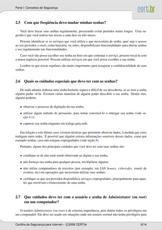 Parte I: Conceitos de Seguranca
                             ¸




                ¨e
2.5 Com que frequˆ ncia devo mudar minhas senhas?

   Vocˆ deve trocar suas senhas regularmente, procurando evitar per´odos muito longos. Uma su-
        e                                                          ı
    a ´
gest˜ o e que vocˆ realize tais trocas a cada dois ou trˆ s meses.
                 e                                      e
    Procure identiﬁcar se os servicos que vocˆ utiliza e que necessitam de senha, quer seja o acesso
                                  ¸            e
ao seu provedor, e-mail, conta banc´ ria, ou outro, disponibilizam funcionalidades para alterar senhas
                                    a
e use regularmente tais funcionalidades.
   Caso vocˆ n˜ o possa escolher sua senha na hora em que contratar o servico, procure troc´ -la com
             e a                                                             ¸               a
a maior urgˆ ncia poss´vel. Procure utilizar servicos em que vocˆ possa escolher a sua senha.
           e          ı                           ¸             e
   Lembre-se que trocas regulares s˜ o muito importantes para assegurar a conﬁdencialidade de suas
                                   a
senhas.


2.6 Quais os cuidados especiais que devo ter com as senhas?

   De nada adianta elaborar uma senha bastante segura e dif´cil de ser descoberta, se ao usar a senha
                                                            ı
algu´ m puder vˆ -la. Existem v´ rias maneiras de algu´ m poder descobrir a sua senha. Dentre elas,
    e           e              a                      e
algu´ m poderia:
    e

   • observar o processo de digitacao da sua senha;
                                  ¸˜
   • utilizar algum m´ todo de persuas˜ o, para tentar convencˆ -lo a entregar sua senha (vide se-
                     e                a                       e
     ¸˜
     cao 4.1);
   • capturar sua senha enquanto ela trafega pela rede.

           ¸˜         ´                                                           `
    Em relacao a este ultimo caso, existem t´ cnicas que permitem observar dados, a medida que estes
                                            e
                        ´    ı            e                   ¸˜
trafegam entre redes. E poss´vel que algu´ m extraia informacoes sens´veis desses dados, como por
                                                                       ı
                                                           ¸˜
exemplo senhas, caso n˜ o estejam criptografados (vide secao 8).
                         a
   Portanto, alguns dos principais cuidados que vocˆ deve ter com suas senhas s˜ o:
                                                   e                           a

   • certiﬁque-se de n˜ o estar sendo observado ao digitar a sua senha;
                      a
   • n˜ o forneca sua senha para qualquer pessoa, em hip´ tese alguma;
      a        ¸                                        o
   • n˜ o utilize computadores de terceiros (por exemplo, em LAN houses, cybercafes, stands de
      a
                           ¸˜
     eventos, etc) em operacoes que necessitem utilizar suas senhas;
   • certiﬁque-se que seu provedor disponibiliza servicos criptografados, principalmente para aque-
                                                      ¸
     les que envolvam o fornecimento de uma senha.



2.7 Que cuidados devo ter com o usu´ rio e senha de Administrator (ou root)
                                   a
    em um computador?

                                      ´
   O usu´ rio Administrator (ou root) e de extrema importˆ ncia, pois det´ m todos os privil´ gios em
        a                                                a               e                  e
                                            ¸˜
um computador. Ele deve ser usado em situacoes onde um usu´ rio normal n˜ o tenha privil´ gios para
                                                             a              a             e


Cartilha de Seguranca para Internet – c 2006 CERT.br
                   ¸                                                                             6/14
 