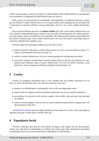 Parte I: Conceitos de Seguranca
                             ¸




                   ¸˜                                                                       ¸˜
realizar uma operacao, como por exemplo, em determinadas tarefas administrativas, de manutencao
             ¸˜            ¸˜
ou na instalacao e conﬁguracao de determinados tipos de software.
     Sabe-se que, por uma quest˜ o de comodidade e principalmente no ambiente dom´ stico, muitas
                                a                                                         e
pessoas utilizam o usu´ rio Administrator (ou root) para realizar todo e qualquer tipo de atividade. Ele
                       a
´                          `
e usado para se conectar a Internet, navegar utilizando o browser, ler e-mails, redigir documentos,
etc.
    Este e um procedimento que deve ser sempre evitado, pois vocˆ , como usu´ rio Administrator (ou
         ´                                                        e          a
root), poderia acidentalmente apagar arquivos essenciais para o funcionamento do sistema operacio-
nal ou de algum software instalado em seu computador. Ou ainda, poderia instalar inadvertidamente
um software malicioso que, como usu´ rio Administrator (ou root), teria todos os privil´ gios que ne-
                                      a                                                e
cessitasse, podendo fazer qualquer coisa.
    Portanto, alguns dos principais cuidados que vocˆ deve ter s˜ o:
                                                    e           a

    • elaborar uma boa senha para o usu´ rio Administrator (ou root), como discutido na secao 2.3, e
                                        a                                                 ¸˜
                                             ¸˜
      seguir os procedimentos descritos na secao 2.6;
    • utilizar o usu´ rio Administrator (ou root) somente quando for estritamente necess´ rio;
                    a                                                                   a
    • criar tantos usu´ rios com privil´ gios normais, quantas forem as pessoas que utilizam seu com-
                      a                e
      putador, para substituir assim o usu´ rio Administrator (ou root) em tarefas rotineiras, como
                                             a
                                 ¸˜                     ¸˜
      leitura de e-mails, navegacao na Internet, producao de documentos, etc.



3    Cookies

             a                       ¸˜
   Cookies s˜ o pequenas informacoes que os sites visitados por vocˆ podem armazenar em seu
                                                                          e
browser. Estes s˜ o utilizados pelos sites de diversas formas, tais como:
                a

    • guardar a sua identiﬁcacao e senha quando vocˆ vai de uma p´ gina para outra;
                             ¸˜                    e             a
    • manter listas de compras ou listas de produtos preferidos em sites de com´ rcio eletrˆ nico;
                                                                               e           o
    • personalizar sites pessoais ou de not´cias, quando vocˆ escolhe o que quer que seja mostrado
                                           ı                e
      nas p´ ginas;
           a
    • manter a lista das p´ ginas vistas em um site, para estat´stica ou para retirar as p´ ginas que vocˆ
                          a                                    ı                          a              e
      n˜ o tem interesse dos links.
       a

   A Parte III: Privacidade apresenta alguns problemas relacionados aos cookies, bem como algumas
sugest˜ es para que se tenha maior controle sobre eles.
      o



4    Engenharia Social

              ´
    O termo e utilizado para descrever um m´ todo de ataque, onde algu´ m faz uso da persuas˜ o,
                                                 e                         e                a
                                                    ¸        a                  ¸˜
muitas vezes abusando da ingenuidade ou conﬁanca do usu´ rio, para obter informacoes que podem
                                                                        ¸˜
ser utilizadas para ter acesso n˜ o autorizado a computadores ou informacoes.
                                a


Cartilha de Seguranca para Internet – c 2006 CERT.br
                   ¸                                                                                 7/14
 