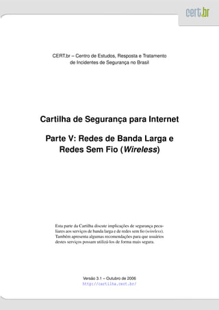 CERT.br – Centro de Estudos, Resposta e Tratamento
          de Incidentes de Seguranca no Brasil
                                  ¸




Cartilha de Seguranca para Internet
                   ¸

 Parte V: Redes de Banda Larga e
    Redes Sem Fio (Wireless)




                                            ¸˜
    Esta parte da Cartilha discute implicacoes de seguranca pecu-
                                                           ¸
    liares aos servicos de banda larga e de redes sem ﬁo (wireless).
                    ¸
          e                                   ¸˜
    Tamb´ m apresenta algumas recomendacoes para que usu´ riosa
    destes servicos possam utiliz´ -los de forma mais segura.
                 ¸                a




                        ˜
                    Versao 3.1 – Outubro de 2006
                    http://cartilha.cert.br/
 