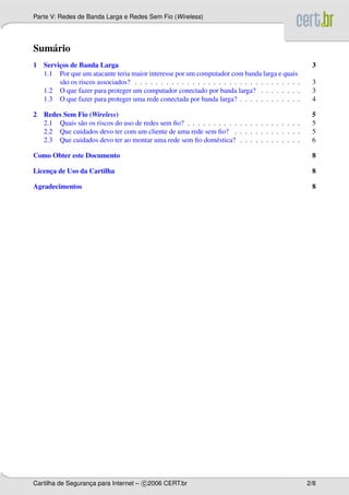 Parte V: Redes de Banda Larga e Redes Sem Fio (Wireless)




Sum´ rio
   a
1 Servicos de Banda Larga
       ¸                                                                                             3
  1.1 Por que um atacante teria maior interesse por um computador com banda larga e quais
       s˜ o os riscos associados? . . . . . . . . . . . . . . . . . . . . . . . . . . . . . . . .
         a                                                                                           3
  1.2 O que fazer para proteger um computador conectado por banda larga? . . . . . . . .             3
  1.3 O que fazer para proteger uma rede conectada por banda larga? . . . . . . . . . . . .          4

2 Redes Sem Fio (Wireless)                                                                           5
  2.1 Quais s˜ o os riscos do uso de redes sem ﬁo? . . . . . . . . . . . . . . . . . . . . . .
             a                                                                                       5
  2.2 Que cuidados devo ter com um cliente de uma rede sem ﬁo? . . . . . . . . . . . . .             5
  2.3 Que cuidados devo ter ao montar uma rede sem ﬁo dom´ stica? . . . . . . . . . . . .
                                                              e                                      6

Como Obter este Documento                                                                            8

Licenca de Uso da Cartilha
     ¸                                                                                               8

Agradecimentos                                                                                       8




Cartilha de Seguranca para Internet – c 2006 CERT.br
                   ¸                                                                                2/8
 