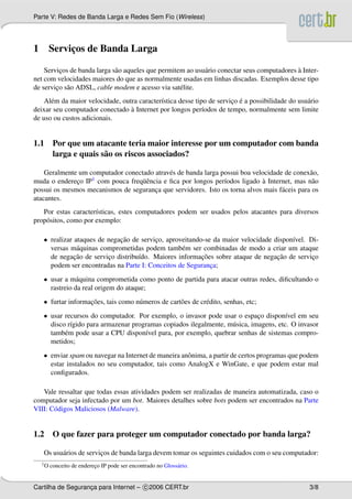 Parte V: Redes de Banda Larga e Redes Sem Fio (Wireless)




1        Servicos de Banda Larga
              ¸

         ¸                   a                              a                                `
    Servicos de banda larga s˜ o aqueles que permitem ao usu´ rio conectar seus computadores a Inter-
net com velocidades maiores do que as normalmente usadas em linhas discadas. Exemplos desse tipo
de servico s˜ o ADSL, cable modem e acesso via sat´ lite.
        ¸ a                                         e
      e                                      ı                         ¸ ´
    Al´ m da maior velocidade, outra caracter´stica desse tipo de servico e a possibilidade do usu´ rio
                                                                                                  a
                                  `
deixar seu computador conectado a Internet por longos per´odos de tempo, normalmente sem limite
                                                             ı
de uso ou custos adicionais.


1.1 Por que um atacante teria maior interesse por um computador com banda
    larga e quais s˜ o os riscos associados?
                   a

    Geralmente um computador conectado atrav´ s de banda larga possui boa velocidade de conex˜ o,
                                             e                                                a
muda o endereco IP
              ¸    1 com pouca freq¨ encia e ﬁca por longos per´odos ligado a Internet, mas n˜ o
                                   uˆ                           ı             `                a
possui os mesmos mecanismos de seguranca que servidores. Isto os torna alvos mais f´ ceis para os
                                        ¸                                           a
atacantes.
   Por estas caracter´sticas, estes computadores podem ser usados pelos atacantes para diversos
                      ı
prop´ sitos, como por exemplo:
    o

    • realizar ataques de negacao de servico, aproveitando-se da maior velocidade dispon´vel. Di-
                              ¸˜          ¸                                             ı
      versas m´ quinas comprometidas podem tamb´ m ser combinadas de modo a criar um ataque
                a                                  e
               ¸˜                                         ¸˜                       ¸˜
      de negacao de servico distribu´do. Maiores informacoes sobre ataque de negacao de servico
                          ¸         ı                                                          ¸
      podem ser encontradas na Parte I: Conceitos de Seguranca;
                                                             ¸
    • usar a m´ quina comprometida como ponto de partida para atacar outras redes, diﬁcultando o
                a
      rastreio da real origem do ataque;
    • furtar informacoes, tais como n´ meros de cart˜ es de cr´ dito, senhas, etc;
                    ¸˜               u              o         e
    • usar recursos do computador. Por exemplo, o invasor pode usar o espaco dispon´vel em seu
                                                                             ¸         ı
      disco r´gido para armazenar programas copiados ilegalmente, m´ sica, imagens, etc. O invasor
             ı                                                     u
      tamb´ m pode usar a CPU dispon´vel para, por exemplo, quebrar senhas de sistemas compro-
           e                          ı
      metidos;
    • enviar spam ou navegar na Internet de maneira anˆ nima, a partir de certos programas que podem
                                                      o
      estar instalados no seu computador, tais como AnalogX e WinGate, e que podem estar mal
      conﬁgurados.

   Vale ressaltar que todas essas atividades podem ser realizadas de maneira automatizada, caso o
computador seja infectado por um bot. Maiores detalhes sobre bots podem ser encontrados na Parte
VIII: C´ digos Maliciosos (Malware).
       o


1.2 O que fazer para proteger um computador conectado por banda larga?

    Os usu´ rios de servicos de banda larga devem tomar os seguintes cuidados com o seu computador:
          a              ¸
    1O   conceito de endereco IP pode ser encontrado no Gloss´ rio.
                           ¸                                 a


Cartilha de Seguranca para Internet – c 2006 CERT.br
                   ¸                                                                               3/8
 