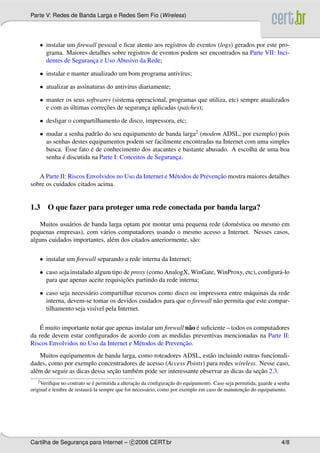 Parte V: Redes de Banda Larga e Redes Sem Fio (Wireless)




    • instalar um ﬁrewall pessoal e ﬁcar atento aos registros de eventos (logs) gerados por este pro-
      grama. Maiores detalhes sobre registros de eventos podem ser encontrados na Parte VII: Inci-
      dentes de Seguranca e Uso Abusivo da Rede;
                       ¸

    • instalar e manter atualizado um bom programa antiv´rus;
                                                        ı

    • atualizar as assinaturas do antiv´rus diariamente;
                                       ı

    • manter os seus softwares (sistema operacional, programas que utiliza, etc) sempre atualizados
               ´            ¸˜
      e com as ultimas correcoes de seguranca aplicadas (patches);
                                           ¸

    • desligar o compartilhamento de disco, impressora, etc;

    • mudar a senha padr˜ o do seu equipamento de banda larga2 (modem ADSL, por exemplo) pois
                          a
      as senhas destes equipamentos podem ser facilmente encontradas na Internet com uma simples
                        ´
      busca. Esse fato e de conhecimento dos atacantes e bastante abusado. A escolha de uma boa
            ´
      senha e discutida na Parte I: Conceitos de Seguranca.
                                                        ¸

                                                                        ¸˜
   A Parte II: Riscos Envolvidos no Uso da Internet e M´ todos de Prevencao mostra maiores detalhes
                                                       e
sobre os cuidados citados acima.


1.3 O que fazer para proteger uma rede conectada por banda larga?

   Muitos usu´ rios de banda larga optam por montar uma pequena rede (dom´ stica ou mesmo em
              a                                                          e
pequenas empresas), com v´ rios computadores usando o mesmo acesso a Internet. Nesses casos,
                           a
alguns cuidados importantes, al´ m dos citados anteriormente, s˜ o:
                               e                               a

    • instalar um ﬁrewall separando a rede interna da Internet;

    • caso seja instalado algum tipo de proxy (como AnalogX, WinGate, WinProxy, etc), conﬁgur´ -lo
                                                                                             a
                                     ¸˜
      para que apenas aceite requisicoes partindo da rede interna;

    • caso seja necess´ rio compartilhar recursos como disco ou impressora entre m´ quinas da rede
                      a                                                            a
      interna, devem-se tomar os devidos cuidados para que o ﬁrewall n˜ o permita que este compar-
                                                                      a
      tilhamento seja vis´vel pela Internet.
                          ı

    ´
    E muito importante notar que apenas instalar um ﬁrewall n˜ o e suﬁciente – todos os computadores
                                                              a ´
da rede devem estar conﬁgurados de acordo com as medidas preventivas mencionadas na Parte II:
                                                           ¸˜
Riscos Envolvidos no Uso da Internet e M´ todos de Prevencao.
                                          e
    Muitos equipamentos de banda larga, como roteadores ADSL, est˜ o incluindo outras funcionali-
                                                                      a
dades, como por exemplo concentradores de acesso (Access Points) para redes wireless. Nesse caso,
                                 ¸˜                                                       ¸˜
al´ m de seguir as dicas dessa secao tamb´ m pode ser interessante observar as dicas da secao 2.3.
  e                                      e
   2 Veriﬁque                 ´                  ¸˜               ¸˜
              no contrato se e permitida a alteracao da conﬁguracao do equipamento. Caso seja permitida, guarde a senha
                            a                          a                                         ¸˜
original e lembre de restaur´ -la sempre que for necess´ rio, como por exemplo em caso de manutencao do equipamento.




Cartilha de Seguranca para Internet – c 2006 CERT.br
                   ¸                                                                                               4/8
 