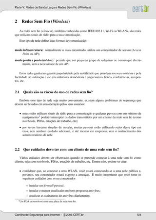 Parte V: Redes de Banda Larga e Redes Sem Fio (Wireless)




2     Redes Sem Fio (Wireless)

   As redes sem ﬁo (wireless), tamb´ m conhecidas como IEEE 802.11, Wi-Fi ou WLANs, s˜ o redes
                                       e                                             a
                                                 ¸˜
que utilizam sinais de r´ dio para a sua comunicacao.
                        a
                                                   ¸˜
    Este tipo de rede deﬁne duas formas de comunicacao:

modo infraestrutura: normalmente o mais encontrado, utiliza um concentrador de acesso (Access
    Point ou AP);

modo ponto a ponto (ad-hoc): permite que um pequeno grupo de m´ quinas se comunique direta-
                                                              a
    mente, sem a necessidade de um AP.

    Estas redes ganharam grande popularidade pela mobilidade que provˆ em aos seus usu´ rios e pela
                                                                         e                  a
                     ¸˜
facilidade de instalacao e uso em ambientes dom´ sticos e empresariais, hot´ is, conferˆ ncias, aeropor-
                                               e                           e           e
tos, etc.


2.1 Quais s˜ o os riscos do uso de redes sem ﬁo?
           a

   Embora esse tipo de rede seja muito conveniente, existem alguns problemas de seguranca que
                                                                                       ¸
                              ¸˜
devem ser levados em consideracao pelos seus usu´ rios:
                                                a

    • estas redes utilizam sinais de r´ dio para a comunicacao e qualquer pessoa com um m´nimo de
                                      a                    ¸˜                             ı
      equipamento  3 poder´ interceptar os dados transmitidos por um cliente da rede sem ﬁo (como
                           a
                             ¸˜
      notebooks, PDAs, estacoes de trabalho, etc);

    • por serem bastante simples de instalar, muitas pessoas est˜ o utilizando redes desse tipo em
                                                                a
      casa, sem nenhum cuidado adicional, e at´ mesmo em empresas, sem o conhecimento dos
                                                e
      administradores de rede.



2.2 Que cuidados devo ter com um cliente de uma rede sem ﬁo?

                                                                           `
    V´ rios cuidados devem ser observados quando se pretende conectar a uma rede sem ﬁo como
      a
                                       ¸˜
cliente, seja com notebooks, PDAs, estacoes de trabalho, etc. Dentre eles, podem-se citar:

    • considerar que, ao conectar a uma WLAN, vocˆ estar´ conectando-se a uma rede p´ blica e,
                                                   e     a                           u
                                     a               ¸   ´ muito importante que vocˆ tome os
      portanto, seu computador estar´ exposto a ameacas. E                         e
      seguintes cuidados com o seu computador:

            – instalar um ﬁrewall pessoal;
            – instalar e manter atualizado um bom programa antiv´rus;
                                                                ı
            – atualizar as assinaturas do antiv´rus diariamente;
                                               ı
    3 Um   PDA ou notebook com uma placa de rede sem ﬁo.




Cartilha de Seguranca para Internet – c 2006 CERT.br
                   ¸                                                                                5/8
 
