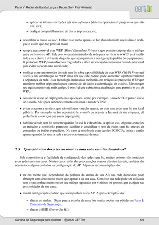 Parte V: Redes de Banda Larga e Redes Sem Fio (Wireless)




         – aplicar as ultimas correcoes em seus softwares (sistema operacional, programas que uti-
                       ´           ¸˜
           liza, etc);
         – desligar compartilhamento de disco, impressora, etc.

   • desabilitar o modo ad-hoc. Utilize esse modo apenas se for absolutamente necess´ rio e desli-
                                                                                    a
     gue-o assim que n˜ o precisar mais;
                      a

   • sempre que poss´vel usar WEP (Wired Equivalent Privacy), que permite criptografar o tr´ fego
                       ı                                                                       a
     entre o cliente e o AP. Fale com o seu administrador de rede para veriﬁcar se o WEP est´ habili-
                                                                                            a
                        ´                                                ¸˜
     tado e se a chave e diferente daquelas que acompanham a conﬁguracao padr˜ o do equipamento.
                                                                                  a
     O protocolo WEP possui diversas fragilidades e deve ser encarado como uma camada adicional
     para evitar a escuta n˜ o autorizada;
                           a

   • veriﬁcar com seu provedor de rede sem ﬁo sobre a possibilidade de usar WPA (Wi-Fi Protected
                         ¸˜
     Access) em substituicao ao WEP, uma vez que este padr˜ o pode aumentar signiﬁcativamente
                                                              a
                                                                        ¸˜
     a seguranca da rede. Esta tecnologia inclui duas melhorias em relacao ao protocolo WEP que
               ¸
                                                 a                      ¸˜
     envolvem melhor criptograﬁa para transmiss˜ o de dados e autenticacao de usu´ rio. Mesmo que
                                                                                  a
                                       ´                                 ¸˜
     seu equipamento seja mais antigo, e poss´vel que exista uma atualizacao para permitir o uso de
                                             ı
     WPA;

   • considerar o uso de criptograﬁa nas aplicacoes, como por exemplo, o uso de PGP para o envio
                                               ¸˜
     de e-mails, SSH para conex˜ es remotas ou ainda o uso de VPNs;
                                 o

   • evitar o acesso a servicos que n˜ o utilizem conex˜ o segura, ao usar uma rede sem ﬁo em local
                             ¸       a                 a
     p´ blico. Por exemplo, se for necess´ rio ler e-mails ou acessar a Intranet da sua empresa, dˆ
      u                                     a                                                     e
     preferˆ ncia a servicos que usem criptograﬁa;
            e            ¸

   • habilitar a rede sem ﬁo somente quando for us´ -la e desabilit´ -la ap´ s o uso. Algumas estacoes
                                                    a              a        o                      ¸˜
     de trabalho e notebooks permitem habilitar e desabilitar o uso de redes sem ﬁo atrav´ s de  e
     comandos ou bot˜ es espec´ﬁcos. No caso de notebooks com cart˜ es PCMCIA, insira o cart˜ o
                        o       ı                                         o                          a
     apenas quando for usar a rede e retire-o ao terminar de usar.



2.3 Que cuidados devo ter ao montar uma rede sem ﬁo dom´ stica?
                                                       e

                 e                               ¸˜
    Pela conveniˆ ncia e facilidade de conﬁguracao das redes sem ﬁo, muitas pessoas tˆ m instalado
                                                                                        e
                                           e               ¸˜
estas redes em suas casas. Nestes casos, al´ m das preocupacoes com os clientes da rede, tamb´ m s˜ o
                                                                                             e a
                                          ¸˜                             ¸˜
necess´ rios alguns cuidados na conﬁguracao do AP. Algumas recomendacoes s˜ o:
       a                                                                       a

   • ter em mente que, dependendo da potˆ ncia da antena de seu AP, sua rede dom´ stica pode
                                            e                                         e
                  ´
     abranger uma area muito maior que apenas a da sua casa. Com isto sua rede pode ser utilizada
     sem o seu conhecimento ou ter seu tr´ fego capturado por vizinhos ou pessoas que estejam nas
                                         a
     proximidades da sua casa;

   • mudar conﬁguracoes padr˜ o que acompanham o seu AP. Alguns exemplos s˜ o:
                   ¸˜       a                                             a

         – alterar as senhas. Dicas para a escolha de uma boa senha podem ser obtidas na Parte I:
           Conceitos de Seguranca;
                                 ¸
         – alterar o SSID (Server Set ID);


Cartilha de Seguranca para Internet – c 2006 CERT.br
                   ¸                                                                              6/8
 