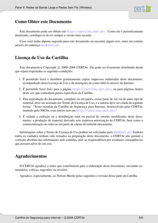 Parte V: Redes de Banda Larga e Redes Sem Fio (Wireless)




Como Obter este Documento

                                                                         ´
    Este documento pode ser obtido em http://cartilha.cert.br/. Como ele e periodicamente
atualizado, certiﬁque-se de ter sempre a vers˜ o mais recente.
                                             a
    Caso vocˆ tenha alguma sugest˜ o para este documento ou encontre algum erro, entre em contato
              e                  a
atrav´ s do endereco doc@cert.br.
     e            ¸



Licenca de Uso da Cartilha
     ¸

   Este documento e Copyright c 2000–2006 CERT.br. Ele pode ser livremente distribu´do desde
                    ´                                                              ı
                                        ¸˜
que sejam respeitadas as seguintes condicoes:

     ´
  1. E permitido fazer e distribuir gratuitamente c´ pias impressas inalteradas deste documento,
                                                   o
                              ¸                   ¸˜
     acompanhado desta Licenca de Uso e de instrucoes de como obtˆ -lo atrav´ s da Internet.
                                                                   e         e
     ´
  2. E permitido fazer links para a p´ gina http://cartilha.cert.br/, ou para p´ ginas dentro
                                     a                                         a
     deste site que contenham partes espec´ﬁcas da Cartilha.
                                           ı
                  ¸˜
  3. Para reproducao do documento, completo ou em partes, como parte de site ou de outro tipo de
     material, deve ser assinado um Termo de Licenca de Uso, e a autoria deve ser citada da seguinte
                                                  ¸
     forma: “Texto extra´do da Cartilha de Seguranca para Internet, desenvolvida pelo CERT.br,
                           ı                        ¸
     mantido pelo NIC.br, com inteiro teor em http://cartilha.cert.br/.”
     ´                 ¸˜               ¸˜
  4. E vedada a exibicao ou a distribuicao total ou parcial de vers˜ es modiﬁcadas deste docu-
                                                                     o
                    ¸˜                                              ¸˜
     mento, a producao de material derivado sem expressa autorizacao do CERT.br, bem como a
                 ¸˜
     comercializacao no todo ou em parte de c´ pias do referido documento.
                                             o

           ¸˜
    Informacoes sobre o Termo de Licenca de Uso podem ser solicitadas para doc@cert.br. Embora
                                       ¸
                                                   ¸˜
todos os cuidados tenham sido tomados na preparacao deste documento, o CERT.br n˜ o garante a
                                                                                       a
      ¸˜                     ¸˜                                                            uˆ
correcao absoluta das informacoes nele contidas, nem se responsabiliza por eventuais conseq¨ encias
que possam advir do seu uso.



Agradecimentos

                                                            ¸˜
  O CERT.br agradece a todos que contribu´ram para a elaboracao deste documento, enviando co-
                                               ı
ment´ rios, cr´ticas, sugest˜ es ou revis˜ es.
    a         ı             o            o
   Agradece, especialmente, ao Nelson Murilo pelas sugest˜ es e revis˜ o desta parte da Cartilha.
                                                         o           a




Cartilha de Seguranca para Internet – c 2006 CERT.br
                   ¸                                                                                8/8
 