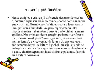 A escrita pré-fonética Nesse estágio, a criança já diferencia desenho de escrita, e, portanto representará a escrita de acordo com a maneira que visualiza. Quando está habituada com a letra cursiva, fará grafismos ondulado. Já, para representar a letra imprensa usará linhas retas e curvas e não utilizará sinais gráficos. Nas crianças deste estágio, podemos verificar o realismo nominal, pois “coisas grandes, se escreve com muitas letras”, e vice-versa. Na leitura do que escrevem não separam letras. A leitura é global, ou seja, quando se pede para a criança ler o que escreveu acompanhando com o dedo, ela não separa ainda as sílabas e palavras, fazendo uma leitura horizontal. 