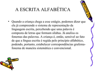A ESCRITA ALFABÉTICA Quando a criança chega a esse estágio, podemos dizer que ela já compreende o sistema de representação da linguagem escrita, percebendo que uma palavra é composta de letras que formam sílabas. Já analisa os fonemas das palavras. A criança é, então, sensível ao fato de que a língua escrita é regida pelo princípio alfabético, podendo, portanto, estabelecer correspondências grafema-fonema de maneira sistemática e convencional.  