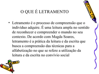 O QUE É LETRAMENTO Letramento é o processo de compreensão que o indivíduo adquire. É uma leitura ampla no sentido de reconhecer e compreender o mundo no seu contexto. De acordo com Magda Soares, letramento é a prática da leitura e da escrita que busca a compreensão das técnicas para a alfabetização no que se refere a utilização da leitura e da escrita no convívio social  