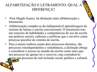 ALFABETIZAÇÃO E LETRAMENTO: QUAL A DIFERENÇA? Para Magda Soares, há distinção entre alfabetização e letramento.  Alfabetização compõe-se da indispensável aprendizagem do sistema de leitura e escrita convencional. O letramento traz um conceito de habilidades e competências de uso da escrita nas práticas sociais, culturais e políticas que o envolve como processo peculiar do sistema de escrita.  Para a autora embora sejam dois processos distintos, são processos interdependentes e simultâneos, a distinção obriga a considerar o acesso ao mundo da escrita como mais que um processo de apenas ler e escrever, mas considerá-lo como um processo de real inclusão social, política e cultural. 