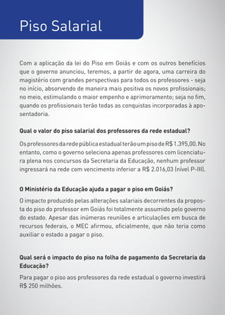 Piso Salarial

Com a aplicação da lei do Piso em Goiás e com os outros benefícios
que o governo anunciou, teremos, a partir de agora, uma carreira do
magistério com grandes perspectivas para todos os professores - seja
no início, absorvendo de maneira mais positiva os novos profissionais;
no meio, estimulando o maior empenho e aprimoramento; seja no fim,
quando os profissionais terão todas as conquistas incorporadas à apo-
sentadoria.

Qual o valor do piso salarial dos professores da rede estadual?

Os professores da rede pública estadual terão um piso de R$ 1.395,00. No
entanto, como o governo seleciona apenas professores com licenciatu-
ra plena nos concursos da Secretaria da Educação, nenhum professor
ingressará na rede com vencimento inferior a R$ 2.016,03 (nível P-III).


O Ministério da Educação ajuda a pagar o piso em Goiás?
O impacto produzido pelas alterações salariais decorrentes da propos-
ta do piso do professor em Goiás foi totalmente assumido pelo governo
do estado. Apesar das inúmeras reuniões e articulações em busca de
recursos federais, o MEC afirmou, oficialmente, que não teria como
auxiliar o estado a pagar o piso.


Qual será o impacto do piso na folha de pagamento da Secretaria da
Educação?
Para pagar o piso aos professores da rede estadual o governo investirá
R$ 250 milhões.
 