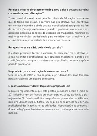 Por que o governo simplesmente não pagou o piso e deixou a carreira
como estava, sem alterações?
Todos os estudos realizados pela Secretaria da Educação mostraram
que da forma que estava, a carreira não era atrativa, não incentivava
um melhor empenho e ainda deixava o profissional estagnado no fim
da carreira. Ou seja, exatamente quando o professor acumulava a ex-
periência adquirida ao longo do exercício do magistério, reunindo as
melhores condições profissionais para contribuir com a melhoria do
ensino, ficava impossibilitado de ascender na carreira.

Por que alterar o salário de início de carreira?

O estado precisava tornar a carreira do professor mais atrativa e,
ainda, valorizar o profissional que opta pelo magistério, dando a ele
condições salariais que o mantenham na profissão durante e após o
período probatório.

Há previsão para a realização de novos concursos?
Sim, no ano de 2012, e não só para suprir demandas, mas também
para a criação de um quadro de reserva.

E quanto à hora atividade? O que diz o projeto de lei?
O projeto regulamenta o que esta gestão já cumpre desde o início de
2011: destinar um período ao professor para estudos, avaliação e pla-
nejamento. No Estado de Goiás, um professor que recebe por 40 horas,
ministra 28 aulas (23,33 horas). Ou seja, ele tem 40% do seu período
profissional destinado às horas atividades. Nesta gestão os coordena-
dores pedagógicos também passaram a ser contemplados com esta
medida.
 