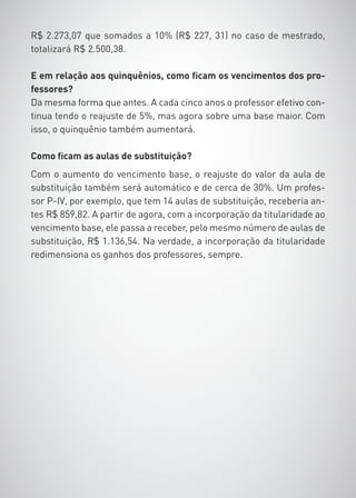 R$ 2.273,07 que somados a 10% (R$ 227, 31) no caso de mestrado,
totalizará R$ 2.500,38.

E em relação aos quinquênios, como ficam os vencimentos dos pro-
fessores?
Da mesma forma que antes. A cada cinco anos o professor efetivo con-
tinua tendo o reajuste de 5%, mas agora sobre uma base maior. Com
isso, o quinquênio também aumentará.

Como ficam as aulas de substituição?
Com o aumento do vencimento base, o reajuste do valor da aula de
substituição também será automático e de cerca de 30%. Um profes-
sor P-IV, por exemplo, que tem 14 aulas de substituição, receberia an-
tes R$ 859,82. A partir de agora, com a incorporação da titularidade ao
vencimento base, ele passa a receber, pelo mesmo número de aulas de
substituição, R$ 1.136,54. Na verdade, a incorporação da titularidade
redimensiona os ganhos dos professores, sempre.
 