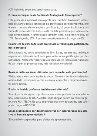 60% incidindo sobre seu vencimento base.

E como participar desta Política de Avaliação do Desempenho?
Este processo é opcional para o professor. Também haverá um inters-
tício de 3 anos para a concessão da gratificação por desempenho. Isto
é, se em um ano ele consegue a gratificação, só poderá solicitá-la no-
vamente depois de três anos – esta medida permitirá que toda a rede
seja contemplada. A gratificação também será, no primeiro ano, de
10%. Em seguida, 20%. E assim sucessivamente até chegar a 60%.

Há um teto de 20% do total de professores efetivos para participação
neste processo?
Sim, a cada ano, serão beneficiados 20%. Estes, por sua vez, terão que
esperar um intervalo de 3 anos para obter nova gratificação por de-
sempenho. Neste intervalo, todos os professores terão a oportunidade
de participar do processo que, vale ressaltar, é opcional.


Quais os critérios serão utilizados para conceder esta gratificação?
Vários, entre eles uma avaliação anual. Também serão considerados
assiduidade, envolvimento com a escola, empenho, comprometimen-
to, entre outros.

O salário final do professor também será alterado?
Sim. A partir de agora, o professor que antes poderia ter um salário
final aproximado de R$ 2.600,00, pode chegar ao fim da carreira ga-
nhando R$ 4.735,70. No caso de professores com doutorado, este valor
pode chegar a R$ 5.247.

Essas gratificações por desempenho vão ser incorporadas aos salá-
rios na hora da aposentadoria?
Sim, serão incorporadas para efeitos de aposentadoria.
 