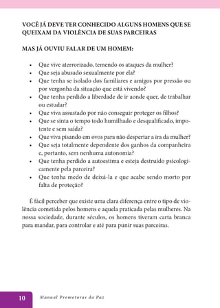 VOCÊ JÁ DEVE TER CONHECIDO ALGUNS HOMENS QUE SE
 QUEIXAM DA VIOLÊNCIA DE SUAS PARCEIRAS

 MAS JÁ OUVIU FALAR DE UM HOMEM:

     •	 Que vive aterrorizado, temendo os ataques da mulher?
     •	 Que seja abusado sexualmente por ela?
     •	 Que tenha se isolado dos familiares e amigos por pressão ou
        por vergonha da situação que está vivendo?
     •	 Que tenha perdido a liberdade de ir aonde quer, de trabalhar
        ou estudar?
     •	 Que viva assustado por não conseguir proteger os filhos?
     •	 Que se sinta o tempo todo humilhado e desqualificado, impo-
        tente e sem saída?
     •	 Que viva pisando em ovos para não despertar a ira da mulher?
     •	 Que seja totalmente dependente dos ganhos da companheira
        e, portanto, sem nenhuma autonomia?
     •	 Que tenha perdido a autoestima e esteja destruído psicologi-
        camente pela parceira?
     •	 Que tenha medo de deixá-la e que acabe sendo morto por
        falta de proteção?

    É fácil perceber que existe uma clara diferença entre o tipo de vio-
 lência cometida pelos homens e aquela praticada pelas mulheres. Na
 nossa sociedade, durante séculos, os homens tiveram carta branca
 para mandar, para controlar e até para punir suas parceiras.




10       Manu al P r o m o t o r a s d a Pa z
 
