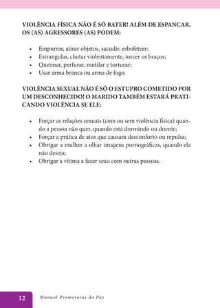 VIOLÊNCIA FÍSICA NÃO É SÓ BATER! ALÉM DE ESPANCAR,
 OS (AS) AGRESSORES (AS) PODEM:

     •	   Empurrar, atirar objetos, sacudir, esbofetear;
     •	   Estrangular, chutar violentamente, torcer os braços;
     •	   Queimar, perfurar, mutilar e torturar;
     •	   Usar arma branca ou arma de fogo.

 VIOLÊNCIA SEXUAL NÃO É SÓ O ESTUPRO COMETIDO POR
 UM DESCONHECIDO! O MARIDO TAMBÉM ESTARÁ PRATI-
 CANDO VIOLÊNCIA SE ELE:

     •	 Forçar as relações sexuais (com ou sem violência física) quan-
        do a pessoa não quer, quando está dormindo ou doente;
     •	 Forçar a prática de atos que causam desconforto ou repulsa;
     •	 Obrigar a mulher a olhar imagens pornográficas, quando ela
        não deseja;
     •	 Obrigar a vítima a fazer sexo com outras pessoas.




12        Manu al P r o m o t o r a s d a Pa z
 