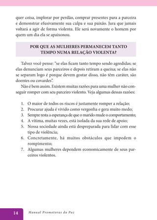 quer coisa, implorar por perdão, comprar presentes para a parceira
 e demonstrar efusivamente sua culpa e sua paixão. Jura que jamais
 voltará a agir de forma violenta. Ele será novamente o homem por
 quem um dia ela se apaixonou.

            POR QUE AS MULHERES PERMANECEM TANTO
                TEMPO NUMA RELAÇÃO VIOLENTA?

    Talvez você pense: “se elas ficam tanto tempo sendo agredidas; se
 elas denunciam seus parceiros e depois retiram a queixa; se elas não
 se separam logo é porque devem gostar disso, não têm caráter, são
 doentes ou covardes”.
    Não é bem assim. Existem muitas razões para uma mulher não con-
 seguir romper com seu parceiro violento. Veja algumas dessas razões:

     1.	 O maior de todos os riscos é justamente romper a relação;
     2.	 Procurar ajuda é vivido como vergonha e gera muito medo;
     3.	 Sempre resta a esperança de que o marido mude o comportamento;
     4.	 A vítima, muitas vezes, está isolada da sua rede de apoio;
     5.	 Nossa sociedade ainda está despreparada para lidar com esse
         tipo de violência;
     6.	 Concretamente, há muitos obstáculos que impedem o
         rompimento;
     7.	 Algumas mulheres dependem economicamente de seus par-
         ceiros violentos.




14         Manu al P r o m o t o r a s d a Pa z
 