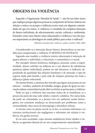ORIGENS DA VIOLÊNCIA
    Segundo a Organização Mundial de Saúde “... não há um fator único
que explique porque algumas pessoas se comportam de forma violenta em
relação a outras, ou porque a violência ocorre mais em algumas comuni-
dades do que em outras. A violência é o resultado da complexa interação
de fatores individuais, de relacionamento, sociais, culturais e ambientais.
Entender como esses fatores estão relacionados à violência é um dos pas-
sos importantes na abordagem de saúde pública para evitar a violência”.
                      (Relatório mundial sobre violência e saúde. Genebra, OMS, 2002)


    Considerando-se a interação desses fatores, desenvolveu-se um mo-
delo para compreender a violência: O MODELO ECOLÓGICO.
    Segundo esse modelo, a violência estaria relacionada à interação de
quatro planos: o individual, o relacional, o comunitário e o social.
    Por exemplo: fatores históricos, biológicos, pessoais, como a impul-
sividade, abusos sofridos na infância ou o uso abusivo de substâncias
químicas (plano individual), podem ou não favorecer a violência, de-
pendendo da qualidade das relações familiares e de amizade: o tipo de
suporte dado pela família e pela rede de relações próximas faz toda a
diferença (plano relacional).
    Da mesma forma, a natureza dos vínculos que ligam uma pessoa ao seu
entorno - vizinhos, ambiente de trabalho, amigos, grupo de igreja ou asso-
ciações (plano comunitário) pode abrir ou fechar as portas para a violência.
    Pode ser que a violência não encontre meios de se manifestar, se a
pessoa faz parte de uma rede sólida e estável e solidária. Por outro lado,
ela pode ser estimulada, se a pessoa vive em ambiente muito hetero-
gêneo, em constante mudança ou atravessado por problemas como a
criminalidade, altas taxas de desemprego e desordem urbana.
    A mesma coisa no plano social: se as leis, as normas informais e os
sistemas institucionais são negligentes e tolerantes em relação à vio-
lência, ela ganha terreno.
    Já em uma sociedade, cujas normas estabelecem freios nítidos à vio-
lência, as agressões deixam de ser um comportamento naturalizado.

                                         Manu a l P r o m o t o r a s d a Pa z     15
 