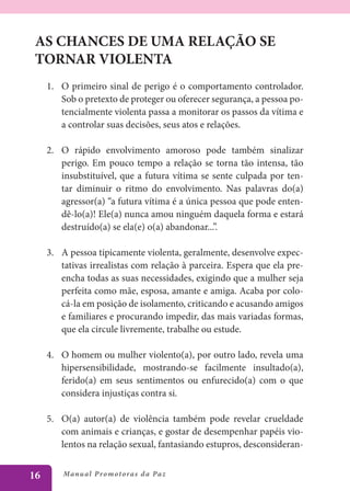 AS CHANCES DE UMA RELAÇÃO SE
 TORNAR VIOLENTA
     1.	 O primeiro sinal de perigo é o comportamento controlador.
         Sob o pretexto de proteger ou oferecer segurança, a pessoa po-
         tencialmente violenta passa a monitorar os passos da vítima e
         a controlar suas decisões, seus atos e relações.

     2.	 O rápido envolvimento amoroso pode também sinalizar
         perigo. Em pouco tempo a relação se torna tão intensa, tão
         insubstituível, que a futura vítima se sente culpada por ten-
         tar diminuir o ritmo do envolvimento. Nas palavras do(a)
         agressor(a) “a futura vítima é a única pessoa que pode enten-
         dê-lo(a)! Ele(a) nunca amou ninguém daquela forma e estará
         destruído(a) se ela(e) o(a) abandonar...”.

     3.	 A pessoa tipicamente violenta, geralmente, desenvolve expec-
         tativas irrealistas com relação à parceira. Espera que ela pre-
         encha todas as suas necessidades, exigindo que a mulher seja
         perfeita como mãe, esposa, amante e amiga. Acaba por colo-
         cá-la em posição de isolamento, criticando e acusando amigos
         e familiares e procurando impedir, das mais variadas formas,
         que ela circule livremente, trabalhe ou estude.

     4.	 O homem ou mulher violento(a), por outro lado, revela uma
         hipersensibilidade, mostrando-se facilmente insultado(a),
         ferido(a) em seus sentimentos ou enfurecido(a) com o que
         considera injustiças contra si.

     5.	 O(a) autor(a) de violência também pode revelar crueldade
         com animais e crianças, e gostar de desempenhar papéis vio-
         lentos na relação sexual, fantasiando estupros, desconsideran-


16       Manu al P r o m o t o r a s d a Pa z
 