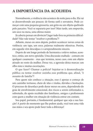 A IMPORTÂNCIA DA ACOLHIDA
   Normalmente, a violência não acontece da noite para o dia. Ela vai
se desenvolvendo aos poucos: de forma sutil e sorrateira. Pode co-
meçar com uma pequena grosseria, um grito ou um objeto quebrado
pelo parceiro. Você se separaria por isso? Mais tarde, um empurrão,
um soco na mesa, uma ofensa maior.
   Já caberia pensar em divórcio? Jogar tudo fora na primeira dificul-
dade? Não vale tentar “resolver o problema”?
   Adiante, meses ou anos depois, podem acontecer novas cenas de
violência: um tapa, um soco, palavras realmente ofensivas. Porém,
em seguida vêm desculpas e o arrependimento sincero.
   Depois de um longo período de harmonia e enlevo mútuo, acon-
tece, então, um novo episódio. Uma discussão exaltada - comum em
qualquer casamento - mas que termina, nesse caso, com um objeto
atirado no rosto da mulher. Dessa vez, a agressão deixa marcas: um
olho roxo e muitas escoriações.
   O que fazer? Chamar a polícia? Sujeitar-se à desmoralização
pública ou tentar resolver sozinha esse problema que, afinal, “é
assunto de família”?
   Para quem não conhece a situação, esse é apenas o começo de
um caminho tortuoso, cheio de idas e vindas, dúvidas e hesitações.
O processo de desenlace pode durar meses ou anos, dependendo do
grau de envolvimento emocional, dos riscos a serem enfrentados e,
sobretudo, do apoio recebido dos familiares, amigos e profissionais
com quem a mulher em situação de violência entrar em contato.
   Seu papel, portanto, é fundamental, qualquer que seja a sua fun-
ção! A partir do momento que lhe pedem ajuda, você tem uma vida
nas mãos e seu apoio pode fazer toda a diferença!




                                   Manu a l P r o m o t o r a s d a Pa z   19
 