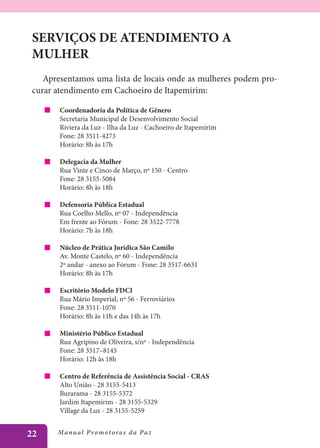 SERVIÇOS DE ATENDIMENTO A
 MULHER
    Apresentamos uma lista de locais onde as mulheres podem pro-
 curar atendimento em Cachoeiro de Itapemirim:

        Coordenadoria da Política de Gênero
        Secretaria Municipal de Desenvolvimento Social
        Riviera da Luz - Ilha da Luz - Cachoeiro de Itapemirim
        Fone: 28 3511-4273
        Horário: 8h às 17h

        Delegacia da Mulher
        Rua Vinte e Cinco de Março, nº 150 - Centro
        Fone: 28 3155-5084
        Horário: 8h às 18h

        Defensoria Pública Estadual
        Rua Coelho Mello, nº 07 - Independência
        Em frente ao Fórum - Fone: 28 3522-7778
        Horário: 7h às 18h

        Núcleo de Prática Jurídica São Camilo
        Av. Monte Castelo, nº 60 - Independência
        2º andar - anexo ao Fórum - Fone: 28 3517-6631
        Horário: 8h às 17h

        Escritório Modelo FDCI
        Rua Mário Imperial, nº 56 - Ferroviários
        Fone: 28 3511-1070
        Horário: 8h às 11h e das 14h às 17h

        Ministério Público Estadual
        Rua Agripino de Oliveira, s/nº - Independência
        Fone: 28 3517–8145
        Horário: 12h às 18h

        Centro de Referência de Assistência Social - CRAS
        Alto União - 28 3155-5413
        Burarama - 28 3155-5372
        Jardim Itapemirim - 28 3155-5329
        Village da Luz - 28 3155-5259


22     Manu al P r o m o t o r a s d a Pa z
 