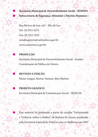 Secretaria Municipal de Desenvolvimento Social - Semdes
Subsecretaria de Segurança Alimentar e Direitos Humanos


Rua Riviera da Luz, s/n° - Ilha da Luz
Tel.: 28 3511-4273
Fax: 28 3522-1922
semdes.genero@cachoeiro.es.gov.br
www.cachoeiro.es.gov.br


Produção
Secretaria Municipal de Desenvolvimento Social - Semdes
Coordenação da Política de Gênero


Revisão e edição
Elaine Longue, Karina Tannure, Rita Martins


Projeto Gráfico
Secretaria Municipal de Comunicação Social - Semcos




Este material foi produzido a partir da cartilha “Enfrentando
a Violência contra a Mulher”, de Barbara M. Soares, produzida
pela Secretaria Especial de Políticas para as Mulheres, em 2005
 