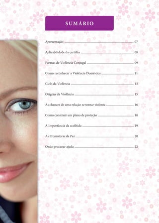 SuMário


Apresentação .......................................................................................... 07


Aplicabilidade da cartilha ..................................................................... 08


Formas de Violência Conjugal ............................................................. 09


Como reconhecer a Violência Doméstica .......................................... 11


Ciclo da Violência .................................................................................. 13


origens da Violência ............................................................................. 15


As chances de uma relação se tornar violenta .................................... 16


Como construir um plano de proteção ............................................... 18


A Importância da acolhida ................................................................... 19


As Promotoras da Paz ............................................................................ 20


onde procurar ajuda ............................................................................. 22
 