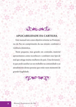 Aplicabilidade da cartilha
       Este manual tem como objetivo orientar as Promoto-
    ras da Paz no cumprimento da sua missão: combater a
    violência doméstica.
       Neste pequeno, mas grande em conteúdo, material
    apresentamos como reconhecer e combater esse tipo de
    mal que atinge muitas mulheres do país. Uma ferramen-
    ta que pode auxiliar ao seu trabalho na comunidade e ao
    atendimento destas pessoas que estão num momento de
    grande fragilidade.




8   Manu al P r o m o t o r a s d a Pa z
 