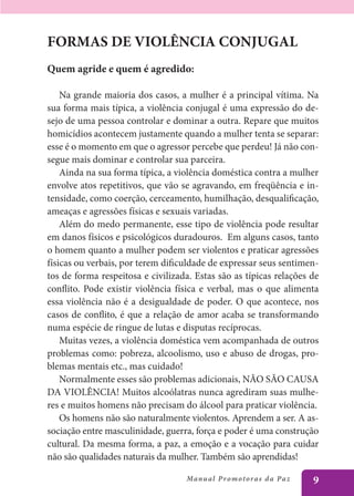FORMAS DE VIOLÊNCIA CONJUGAL
Quem agride e quem é agredido:

    Na grande maioria dos casos, a mulher é a principal vítima. Na
sua forma mais típica, a violência conjugal é uma expressão do de-
sejo de uma pessoa controlar e dominar a outra. Repare que muitos
homicídios acontecem justamente quando a mulher tenta se separar:
esse é o momento em que o agressor percebe que perdeu! Já não con-
segue mais dominar e controlar sua parceira.
    Ainda na sua forma típica, a violência doméstica contra a mulher
envolve atos repetitivos, que vão se agravando, em freqüência e in-
tensidade, como coerção, cerceamento, humilhação, desqualificação,
ameaças e agressões físicas e sexuais variadas.
    Além do medo permanente, esse tipo de violência pode resultar
em danos físicos e psicológicos duradouros. Em alguns casos, tanto
o homem quanto a mulher podem ser violentos e praticar agressões
físicas ou verbais, por terem dificuldade de expressar seus sentimen-
tos de forma respeitosa e civilizada. Estas são as típicas relações de
conflito. Pode existir violência física e verbal, mas o que alimenta
essa violência não é a desigualdade de poder. O que acontece, nos
casos de conflito, é que a relação de amor acaba se transformando
numa espécie de ringue de lutas e disputas recíprocas.
    Muitas vezes, a violência doméstica vem acompanhada de outros
problemas como: pobreza, alcoolismo, uso e abuso de drogas, pro-
blemas mentais etc., mas cuidado!
    Normalmente esses são problemas adicionais, NÃO SÃO CAUSA
DA VIOLÊNCIA! Muitos alcoólatras nunca agrediram suas mulhe-
res e muitos homens não precisam do álcool para praticar violência.
    Os homens não são naturalmente violentos. Aprendem a ser. A as-
sociação entre masculinidade, guerra, força e poder é uma construção
cultural. Da mesma forma, a paz, a emoção e a vocação para cuidar
não são qualidades naturais da mulher. Também são aprendidas!

                                   Manu a l P r o m o t o r a s d a Pa z   9
 