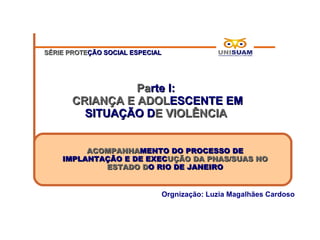 SÉRIE PROTEÇÃO SOCIAL ESPECIAL




                 Parte I:
       CRIANÇA E ADOLESCENTE EM
         SITUAÇÃO DE VIOLÊNCIA


         ACOMPANHAMENTO DO PROCESSO DE
    IMPLANTAÇÃO E DE EXECUÇÃO DA PNAS/SUAS NO
            ESTADO DO RIO DE JANEIRO


                             Orgnização: Luzia Magalhães Cardoso
 