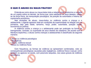 O QUE É ABUSO OU MAUS-TRATOS?

      Entende-se como abuso ou maus-tratos toda a relação onde predomina a vontade
de um sujeito sobre os demais, de forma que, para satisfazer os seus desejos, utiliza-
se da força física, da manipulação psicológica, da posição de autoridade e mesmo da
supremacia econômica.
      Nas situações de abuso, maus-tratos ou violência contra a criança e o
adolescente, o agente agressor está em condições de superioridade na relação com os
primeiros, seja pela idade, tamanho, força, poder, autoridade, posição social,
econômica ou política.
      A violência contra a criança e o adolescente pode ser praticada na forma de
transgressão, omissão, ou supressão de seus direitos de cidadania. De acordo com a
literatura específica, o abuso contra crianças e adolescentes é classificado da seguinte
maneira:

  Abuso ou violência psicológica

  Negligência

  Abuso, violência sexual

  Abuso ou violência física

     Com frequência, as formas de violência se apresentam combinadas, visto as
consequências psicológicas causadas pela negligência, violência física e sexual, como
também os agravos na saúde, com possíveis sequelas, nos casos graves de violência
psicológica.



                                                                                           11
 
