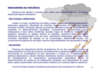 INDICADORES DA VIOLÊNCIA

    Devemos ficar atentos e proceder com critério para a identificação de maus-tratos,
observando alguns indicadores:

- Nas crianças e adolescente

     Lesões no corpo; ocultamento de lesões antigas; obesidade; distúrbios alimentares;
tartamudez (gagueira); dificuldade de caminhar; áreas genitais ou anais com lesões;
infecções urinárias; secreções vaginais ou penianas; excessiva vergonha no contato social;
regressão no desenvolvimento psicológico; comportamento e curiosidade sexual
inadequados à faixa etária; tendências suicidas; fugas da residência; comportamento
agressivo, hiperativo ou apático, passivo ou hipoatico; apresenta baixa auto-estima;
problemas de aprendizagem e/ou de sono; vestimentas inadequadas ao clima; fadiga
constante; dificuldade de atenção ou de concentração; absenteísmo escolar; não
cumprimento da agenda de vacinação; assume responsabilidades não apropriadas à idade.

- Nas famílias

     Presença de despostismo familiar (autoritarismo de um dos membros); ocultam as
lesões presentes no corpo da criança ou do adolescente ou apresentam justificativas pouco
convincentes ou contraditórias ao fato; descrevem a criança ou o adolescente com
adjetivos depreciativos; utilizam métodos disciplinares severos; presença de adicção, uso
de antidrepressivos ou psicotrópicos; possessividade; expectativas irreais ao
desenvolvimento da criança ou do adolescente; familiares com antecedentes de maus-
tratos; apatia e passividade; baixa auto-estima; desleixo com a própria higiene e aparência.

    A soma de alguns desses indicadores pode apontar para a presença da violência.             17
 