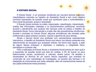 O ESTUDO SOCIAL

     O Estudo Social é um processo constituído por recursos teóricos e técnico-
metodológicos inerentes ao trabalho do Assistente Social e tem como objetivo
conhecer expressões da questão social que contribuem para a vulnerabilidade e
risco social de pessoas, grupos e população.
     O Estudo Social consiste na coleta, organização, classificação, interpretação,
análise das informações coletadas e no posicionamento profissional, ocorrendo
durante o atendimento aos usuários dos serviços onde se realiza o trabalho do
Assistente Social. Como intervenção e a ação não são procedimentos dicotômicos,
durante o processo do Estudo Social, algumas providências são tomadas pelos
profissionais e pelos prórpios usuários, visando a garantia de seus direitos.
     Sendo o Serviço Social uma profissão com características explicitamente
interventiva, o trabalho do Assistente Social visa intervir nos fatores presentes e/ou
determinantes de situações que ameaçam direitos. Na forma mais aguda, a ação
de alguns fatores ameaçam a dignidade, a cidadania, a integridade física,
psicológica e à própria vida.
     Para a realização do Estudo Social, o Assistente Social precisa ter claro qual é
a expressão da questão social que está em análise, a fim de buscar os seus
determinantes sociais, econômicos e culturais, dentre outros. Há também a
necessidade do domínio de um acervo teórico específico, que orientará na
construção de uma metodologia de investigação, na escolha das técnicas e na
adaptação do instrumentos que serão utilizados, além da imprescindível clareza de
seu papel profissional nesse processo.
                                                                                         19
 