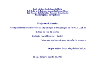 Centro Universitário Augusto Motta
               Pró-Reitoria de Extensão e Assuntos Comunitários
               Coordenação de Extensão e Assuntos Comunitários
                        Coordenação de Serviço Social




                           Projeto de Extensão:
Acompanhamento do Processo de Implantação e de Execução da PNAS/SUAS no
                         Estado do Rio de Janeiro
                     Proteção Social Especial - Parte I
                               Crianças e adolescentes em situação de violência


                                       Organização: Luzia Magalhães Cardoso


                      Rio de Janeiro, agosto de 2009
 