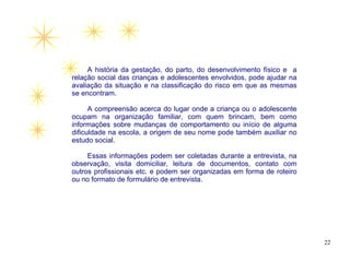 A história da gestação, do parto, do desenvolvimento físico e a
relação social das crianças e adolescentes envolvidos, pode ajudar na
avaliação da situação e na classificação do risco em que as mesmas
se encontram.

      A compreensão acerca do lugar onde a criança ou o adolescente
ocupam na organização familiar, com quem brincam, bem como
informações sobre mudanças de comportamento ou início de alguma
dificuldade na escola, a origem de seu nome pode também auxiliar no
estudo social.

     Essas informações podem ser coletadas durante a entrevista, na
observação, visita domiciliar, leitura de documentos, contato com
outros profissionais etc. e podem ser organizadas em forma de roteiro
ou no formato de formulário de entrevista.




                                                                        22
 