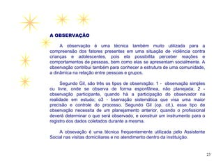 A OBSERVAÇÃO

     A observação é uma técnica também muito utilizada para a
compreensão dos fatores presentes em uma situação de violência contra
crianças e adolescentes, pois ela possibilita perceber reações e
comportamentos de pessoas, bem como elas se apresentam socialmente. A
observação contribui também para conhecer a estrutura de uma comunidade,
a dinâmica na relação entre pessoas e grupos.

      Segundo Gil, são três os tipos de observação: 1 - observação simples
ou livre, onde se observa de forma esponfânea, não planejada; 2 -
observação participante, quando há a participação do observador na
realidade em estudo; o3 - bservação sistemática que visa uma maior
precisão e controle do processo. Segundo Gil (op. cit.), esse tipo de
observação necessita de um planejamento anterior, quando o profissional
deverá determinar o que será observado, e construir um instrumento para o
registro dos dados coletados durante a mesma.

    A obsevação é uma técnica frequentemente utilizada pelo Assistente
Social nas visitas domiciliares e no atendimento dentro da instituição.


                                                                             23
 