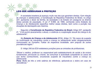 LEIS QUE ASSEGURAM A PROTEÇÃO

     A sociedade brasileira já avançou muito nas leis que garantem direitos. Com relação
às crianças e adolescentes, a Constituição da República Federativa do Brasil, no artigo
227, apresenta o dever da família, da sociedade e do Estado em assegurar os direiros
dessa parcela da população. A Lei nº 8.069, de 1990, conhecida como Estatuto da
Criança e do Adolescente especifica melhor esses direitos, bem como a punição nas
situações de desrespeito aos mesmos.

      Segundo a Constituição da República Federativa do Brasil, Artigo 227, parágrafo
4º, “ A lei punirá severamente o abuso, a violência e a exploração sexual da criança e do
adolescente”.

     No Estatuto da Criança e do Adolescente (ECA), Artigo 13, “Os casos de suspeita
ou confirmação de maustratos contra a criança ou adolescente serão obrigatoriamente
comunicados ao Conselho Tutelar da respectiva localidade, sem prejuízo de outras
providências legais.”

     O Artigo 245 do ECA estabelece punições para as omissões de profissionais,

“Deixar o médico, professor ou responsável pelo estabelecimento de saúde e de ensino
fundamental, pré-escola ou creche, de comunicar à autoridade competente os casos de
que tenha conhecimento, envolvendo suspeita de maustratos contra a criança ou
adolescente:
Pena: Multa de três a vinte salários de referência, aplicando-se o dobro em caso de
reincidência.”

                                                                                       25
 