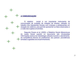 A COMUNICAÇÃO


     O relatório      social é um importante instrumento de
comunicação de siutação de violação de direitos, utilizado no
trabalho dos Assistentes Sociais com crianças e adolescentes em
situação de violência, pois permite apresentar os fatos observados e
a visão dos sujeitos envolvidos.

     Segundo Fávero et al. (2005), o Relatório Social diferencia-se
do Laudo Social quando no documento são intruduzidas
informações acerca da metodologia utilizada durante o atendimento,
da competência técnica do profissional, seu parecer, providências
tomadas sugestões de encaminhamento.




                                                                       27
 