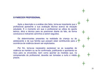 O PARECER PROFISSIONAL


      Após a descrição e a análise dos fatos, torna-se importante que o
profissional apresente a sua avaliação técnica acerca da situação
estudada. É o momento em que o profissional se utiliza do aporte
teórico, ético e técnico para se posicionar diante do fato, de forma
conclusiva e indicando caminhos a serem seguidos.

     Os determinantes presentes na realidade da criança ou do
adolescente e de sua família que possam estar contribuindo para a
ocorrência de violência devem ser explicitados.

     Por fim, torna-se necessário esclarecer se as suspeitas de
violência se mantém ou se foi confirmada, justificando e apontando os
risco para os envolvidos, bem como apontar as medidas que, na
compreensão do profissional, deverão ser tomadas a curto e médio
prazos.




                                                                          28
 