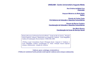 UNISUAM - Centro Universitário Augusto Motta

                                                                                       Ana Cristina da Motta Cruz
                                                                                                       Chanceler

                                                                               Arapuan Medeiros da Motta Netto
                                                                                                        Reitor

                                                                                  Cláudia de Freitas Costa
                                                        Pró-Reitoria de Extensão e Assuntos Comunitários

                                                                             Rosane de Barros Cordeiro
                                                       Coordenação de Extensão e Assuntos Comunitários

                                                                                          Ana Maria Branco
                                                                     Coordenação do Curso de Serviço Social


       Rede de Recursos da Proteção Social da PNAS – Estado do Rio de Janeiro. Proteção
       Social Especial: crianças e adolescentes em situação de violência. Luzia Magalhães
       Cardoso (Coordenação). Rio de Janeiro: UNISUAM, 2009.

       1.Política social 2.Assistência Social 3.Proteção Social Especial 4. Violência. I.
       Luzia Magalhães Cardoso (coordenação) II. Título: Proteção Social Especial:
       crianças e adolescentes: situação de violência.


                          Í ndic es pa ra c a tá lo g o s is te m á tic o :
• Polítca de Assistência Social: proteção social especial: violência contra crianças e adolescentes.
 