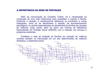 A IMPORTÂNCIA DA REDE DE PROTEÇÃO


      Além da comunicação ao Conselho Tutelar, há a necessidade da
construção de uma rede institucional para possibilitar o suporte à família.
Conforme a situação, é imprescindível referenciar os envolvidos a outras
instituições, como as de atendimento à adicção, de acompanhamento
psicológicos, os centros especializados de atendimento às famílias em situação
de violência, entre outros, além do apoio nos Centros de Referência
Especializado de Proteção Social (CREAS), com a inserção nos serviços e
programas existentes.

     Fortalecer a rede de proteção às famílias em situação de violência
contribui também na intervenção em um dos determinantes da violência
doméstica, o isolamento social.




                                                                                 30
 