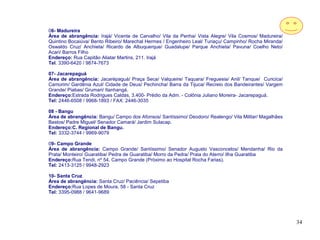06- Madureira
Área de abrangência: Irajá/ Vicente de Carvalho/ Vila da Penha/ Vista Alegre/ Vila Cosmos/ Madureira/
Quintino Bocaiúva/ Bento Ribeiro/ Marechal Hermes / Engenheiro Leal/ Turiaçu/ Campinho/ Rocha Miranda/
Oswaldo Cruz/ Anchieta/ Ricardo de Albuquerque/ Guadalupe/ Parque Anchieta/ Pavuna/ Coelho Neto/
Acari/ Barros Filho
Endereço: Rua Capitão Aliatar Martins, 211. Irajá
Tel. 3390-6420 / 9874-7673

07- Jacarepaguá
Área de abrangência: Jacarépaguá/ Praça Seca/ Valqueire/ Taquara/ Freguesia/ Anil/ Tanque/ Curicica/
Camorim/ Gardênia Azul/ Cidade de Deus/ Pechincha/ Barra da Tijuca/ Recreio dos Bandeirantes/ Vargem
Grande/ Piabas/ Grumari/ Itanhangá.
Endereço:Estrada Rodrigues Caldas, 3.400- Prédio da Adm. - Colônia Juliano Moreira- Jacarepaguá.
Tel: 2446-6508 / 9968-1893 / FAX: 2446-3035

08 - Bangu
Área de abrangência: Bangu/ Campo dos Afonsos/ Santíssimo/ Deodoro/ Realengo/ Vila Militar/ Magalhães
Bastos/ Padre Miguel/ Senador Camará/ Jardim Sulacap.
Endereço:C. Regional de Bangu.
Tel: 3332-3744 / 9969-9079

09- Campo Grande
Área de abrangência: Campo Grande/ Santíssimo/ Senador Augusto Vasconcelos/ Mendanha/ Rio da
Prata/ Monteiro/ Guaratiba/ Pedra de Guaratiba/ Morro da Pedra/ Praia do Aterro/ Ilha Guaratiba
Endereço:Rua Tendi, nº 54. Campo Grande (Próximo ao Hospital Rocha Farias).
Tel: 2413-3125 / 9948-2923

10- Santa Cruz
Área de abrangência: Santa Cruz/ Paciência/ Sepetiba
Endereço:Rua Lopes de Moura, 58 - Santa Cruz
Tel: 3395-0988 / 9641-9689




                                                                                                         34
 