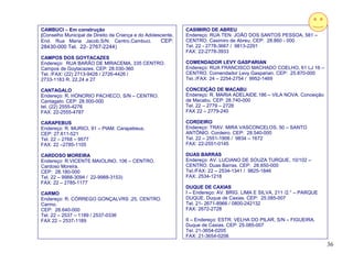 CAMBUCI – Em construção                                       CASIMIRO DE ABREU
(Conselho Municipal de Direito da Criança e do Adolescente.   Endereço: RUA TEN. JOÃO DOS SANTOS PESSOA, 581 –
End. Rua Maria Jacob,S/N. Centro.Cambuci.            CEP:     CENTRO. Casimiro de Abreu. CEP: 28.860 - 000
28430-000 Tel. 22- 2767-2244)                                 Tel. 22 - 2778-3667 / 9813-2291
                                                              FAX: 22-2778-3933
CAMPOS DOS GOYTACAZES
Endereço: RUA BARÃO DE MIRACEMA, 335 CENTRO.                  COMENDADOR LEVY GASPARIAN
Campos de Goytacazes. CEP: 28.030-360                         Endereço: RUA FRANCISCO MACHADO COELHO, 61 LJ 16 –
Tel. /FAX: (22) 2713-9426 / 2726-4426 /                       CENTRO. Comendador Levy Gasparian. CEP: 25.870-000
2733-1183 R. 22,24 e 27                                       Tel.:/FAX: 24 – 2254-2754 / 9952-1469

CANTAGALO                                                     CONCEIÇÃO DE MACABU
Endereço: R. HÓNORIO PACHECO, S/N – CENTRO.                   Endereço: R. MARIA ADELAIDE,186 – VILA NOVA. Conceição
Cantagalo. CEP: 28.500-000                                    de Macabu. CEP: 28.740-000
tel. (22) 2555-4276                                           Tel. 22 – 2779 – 2728
FAX: 22-2555-4787                                             FAX 22 – 2779-240

CARAPEBUS                                                     CORDEIRO
Endereço: R. MURICI, 91 – PIAM. Carapebeus.                   Endereço: TRAV. MIRA VASCONCELOS, 50 – SANTO
CEP: 27.611-521                                               ANTÔNIO. Cordeiro. CEP: 28.540-000
Tel. 22 – 2768 – 9577                                         Tel. 22 – 2551-1906 / 9834 – 1672
FAX: 22 –2785-1105                                            FAX: 22-2551-0145

CARDOSO MOREIRA                                               DUAS BARRAS
Endereço: R.VICENTE MAIOLINO, 106 – CENTRO.                   Endereço: AV. LUCIANO DE SOUZA TURQUE, 10/102 –
Cardoso Moreira.                                              CENTRO. Duas Barras. CEP: 28.650-000
CEP: 28.180-000                                               Tel./FAX: 22 – 2534-1341 / 9825-1846
Tel. 22 – 9988-3094 / 22-9988-3153)                           FAX: 2534-1218
FAX: 22 – 2785-1177
                                                              DUQUE DE CAXIAS
CARMO                                                         I – Endereço: AV. BRIG. LIMA E SILVA, 211 /2.° – PARQUE
Endereço: R. CÓRREGO GONÇALVRS ,25, CENTRO.                   DUQUE. Duque de Caxias. CEP: 25.085-007
Carmo.                                                        Tel. 21- 2671-8966 / 0800-242132
CEP: 28.640-000                                               FAX: 2672-2728
Tel. 22 – 2537 – 1189 / 2537-0336
FAX 22 – 2537-1189                                            II – Endereço: ESTR. VELHA DO PILAR, S/N – FIGUEIRA.
                                                              Duque de Caxias. CEP: 25.085-007
                                                              Tel. 21-3654-0205
                                                              FAX: 21-3654-0206
                                                                                                                        36
 