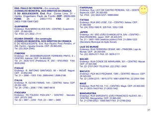 ENG. PAULO DE FRONTIN – Em construção                     ITAPERUNA
(CONSELHO MUNICIPAL DOS DIREITOS DA CRIANÇA               Endereço: Rua .LICY DE CASTRO PEREIRA, 120 – CENTRO.
E DO ADOLESCENTE. End. Rua Correa Lima, 31 –              Itaperuna. CEP: 28.300-000
                                                          Tel. /FAX: (22) 3824-3237 / 9988-6464
Centro. Engenheiro Paulo de Frontin CEP: 26650-000
FONE:     24    –    2463-1173      FAX:   24    –        ITATIAIA
2463-1108/1344/1343                                       Endereço: RUA SÃO JOSÉ ,132 – CENTRO. Itatiaia. CEP:
-                                                         27.580-000
GUAPIMIRIM                                                Tel. (24) 3352-1660 R. 329 FAX: 3352-1338
Endereço: RUA MARIO ALVES S/N – CENTRO. Guapimirim.
CEP: 25.940-000                                           JAPERI
Tel. /FAX: (21) 2632 –7111                                Endereço: AV. SÃO JOÃO EVANGELISTA, S/N – CENTRO –
                                                          ENG.PEDREIRA. Japeri. CEP: 26.435-970
IGUABA GRANDE – Em construção                             Tel. 21 – 3691-1955 (telefone público) FAX: 21-2664-1223
(CONSELHO MUNICIPAL DOS DIREITOS DA CRIANÇA               (Secretaria Municipal de Ação Social).
E DO ADOLESCENTE. End. Rua Paulino Pinto Pinheiro, nº
294. Centro – Iguaba Grande. CEP. 28.960-000.             LAJE DO MURIAÉ
Tel. (22) 2624 2040).                                     Endereço: RUA FERREIRA CÉSAR, 480 – PINDOBA. Laje do
                                                          Muriaé. CEP: 28.350-000
ITABORAÍ                                                  Tel. (22) 3829-2311 FAX: 22- 3829-2111
Endereço: AV. DESEMBARGADOR FERREIRA PINTO, 9 –
CENTRO. Itaboraí. CEP: 24.800-000                         MACAÉI
Tel. 21- 2635-1010 (Prefeitura) R. 250 / 9703-9563 FAX:   Endereço: RUA CONDE DE ARARUAMA, 301 – CENTRO. Macaé.
2635-2062                                                 CEP: 27.943-590
                                                          Tel. 22- 2757-2407 TELEFAX: (22) 2762 - 0405
ITAGUAÍ
Endereço: R. ANTONIO SANTIAGO, 08 – INOUÊ. Itaguaí.       MACUCO
CEP: 23.852-000                                           Endereço: PÇA NILO PEÇANHA, 1580 – CENTRO. Macuco. CEP:
Tel. 21 – 2688 – 1003 FAX: 2688-6440 / 2688-2186          28.545-000
                                                          Tel. 22 ) 2554-2215 / 9915-3773 / 9961-8369 FAX; 22-2554-1540
ITALVA
Endereço: R. OLÍVIA FARIAS, 144 – CENTRO. Italva. CEP:    MAGÉ
28.250 -000                                               Endereço: RUA PIO XII, 112 – CENTRO. Magé. CEP: 25.900-000
Tel. 24 - 2783 – 2006 / 1780 / 9967-6618                  Tel. 21-2633-1442 FAX: 21-2633-1442
ITAOCARA                                                  MANGARATIBA
Endereço: PÇ.TOLEDO PIZA,S/N.º - CENTRO . Itaocara.       Endereço: RUA SARGENTO JOÃO FRANCISCO ALEIXO, 59 –
CEP: 28.570 -000                                          CENTRO. Mangaratiba. CEP: 23.860-000
Tel. 22 – 3861 – 2250 FAX: 22 – 3861 – 3465               Tel. 21-2789-2052 / 9365-5857 FAX: 21-2789-2052



                                                                                                                          37
 
